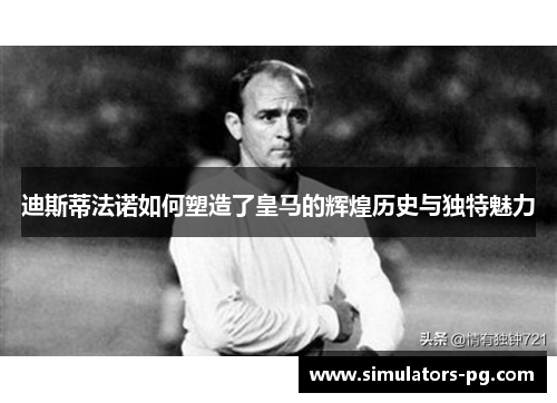迪斯蒂法诺如何塑造了皇马的辉煌历史与独特魅力 迪斯蒂法诺如何塑造了皇马的辉煌历史与独特魅力