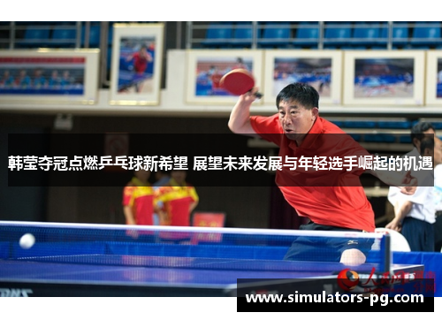韩莹夺冠点燃乒乓球新希望 展望未来发展与年轻选手崛起的机遇