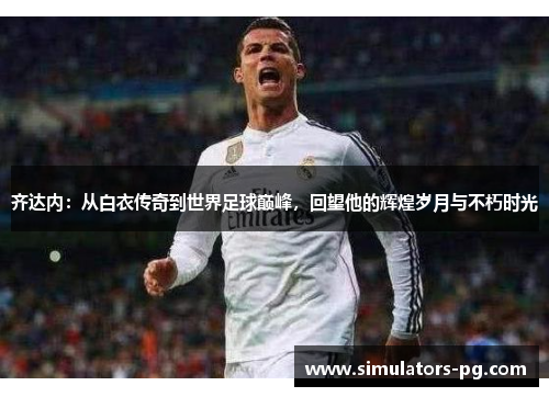 齐达内：从白衣传奇到世界足球巅峰，回望他的辉煌岁月与不朽时光