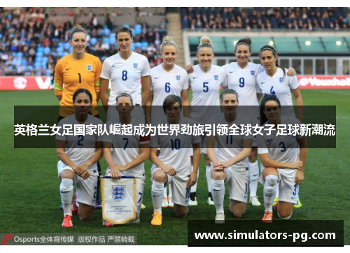 英格兰女足国家队崛起成为世界劲旅引领全球女子足球新潮流