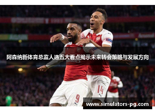 阿森纳新体育总监人选五大看点揭示未来转会策略与发展方向