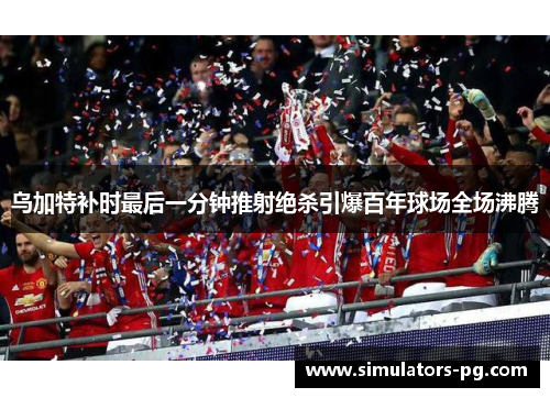 乌加特补时最后一分钟推射绝杀引爆百年球场全场沸腾