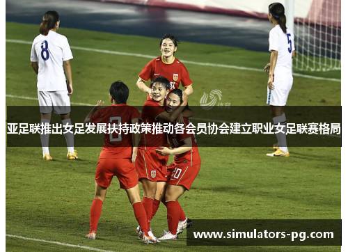 亚足联推出女足发展扶持政策推动各会员协会建立职业女足联赛格局